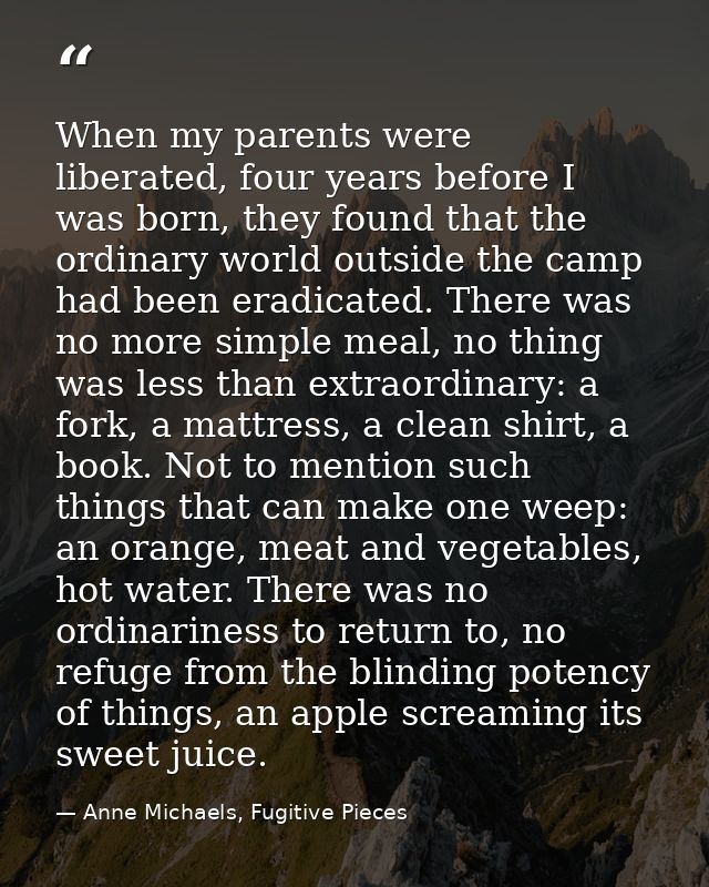 When my parents were liberated, four years before I was born, they found that the ordinary world outside the camp had be — Anne Michaels, Fugitive Pieces