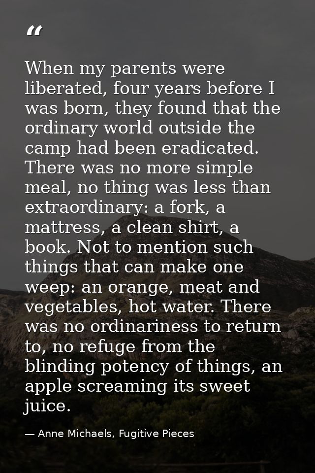 When my parents were liberated, four years before I was born, they found that the ordinary world outside the camp had be — Anne Michaels, Fugitive Pieces