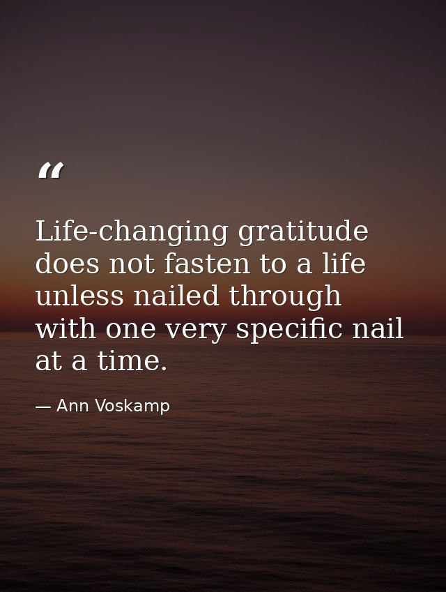 Life-changing gratitude does not fasten to a life unless nailed through with one very specific nail at a time. — Ann Voskamp