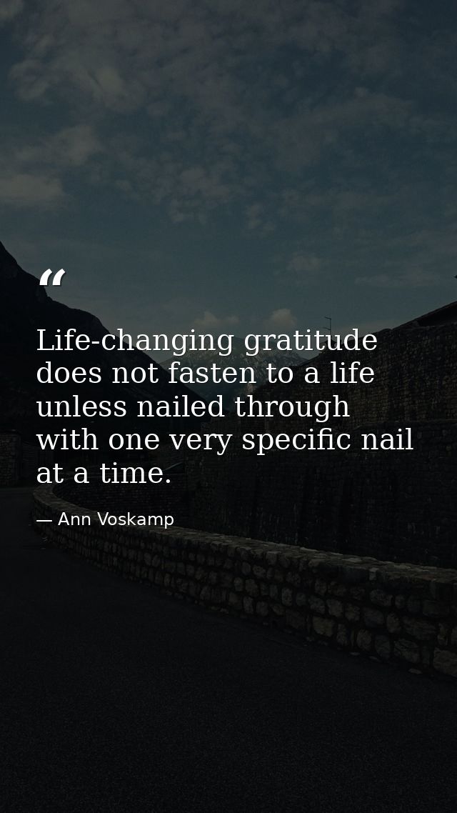 Life-changing gratitude does not fasten to a life unless nailed through with one very specific nail at a time. — Ann Voskamp
