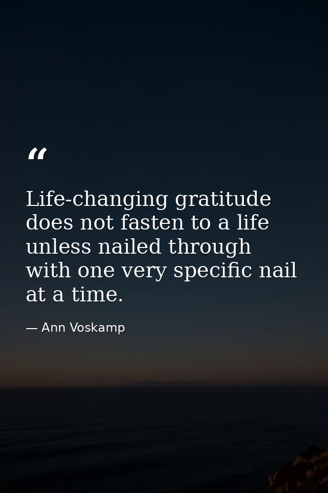Life-changing gratitude does not fasten to a life unless nailed through with one very specific nail at a time. — Ann Voskamp