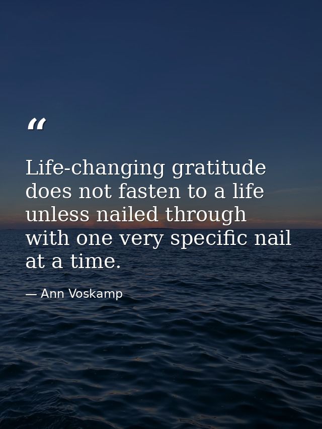 Life-changing gratitude does not fasten to a life unless nailed through with one very specific nail at a time. — Ann Voskamp