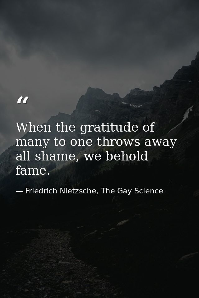 When the gratitude of many to one throws away all shame, we behold fame. — Friedrich Nietzsche, The Gay Science