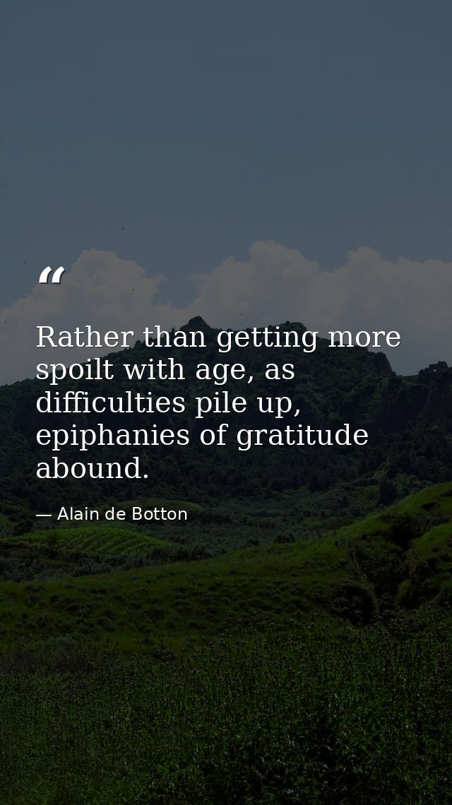 Rather than getting more spoilt with age, as difficulties pile up, epiphanies of gratitude abound. — Alain de Botton