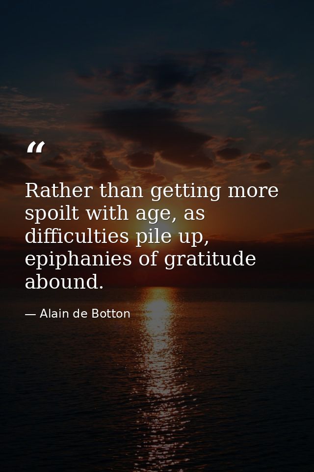 Rather than getting more spoilt with age, as difficulties pile up, epiphanies of gratitude abound. — Alain de Botton