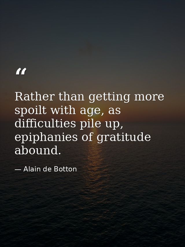 Rather than getting more spoilt with age, as difficulties pile up, epiphanies of gratitude abound. — Alain de Botton