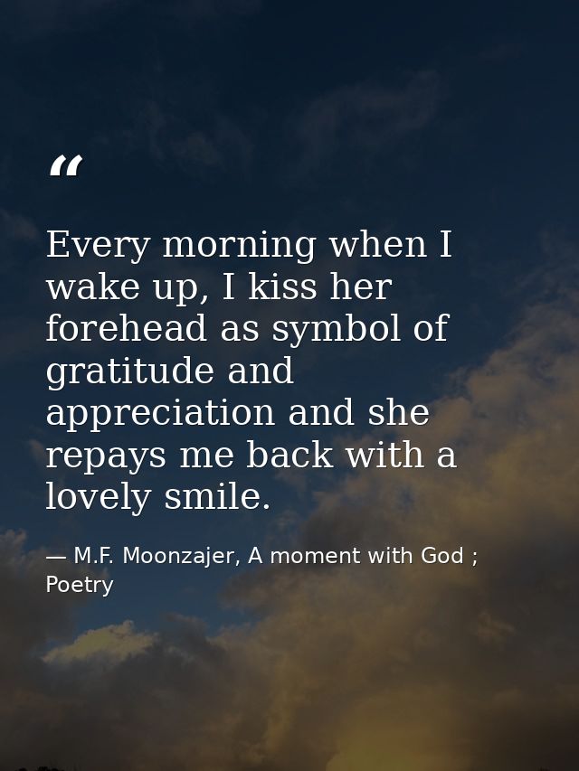 Every morning when I wake up, I kiss her forehead as symbol of gratitude and appreciation and she repays me back with a  — M.F. Moonzajer, A moment with God ; Poetry