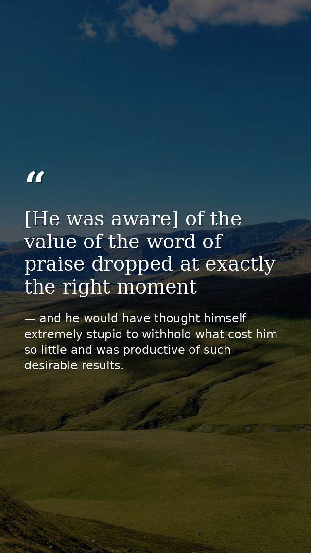 [He was aware] of the value of the word of praise dropped at exactly the right moment — and he would have thought himself extremely stupid to withhold what cost him so little and was productive of such desirable results.