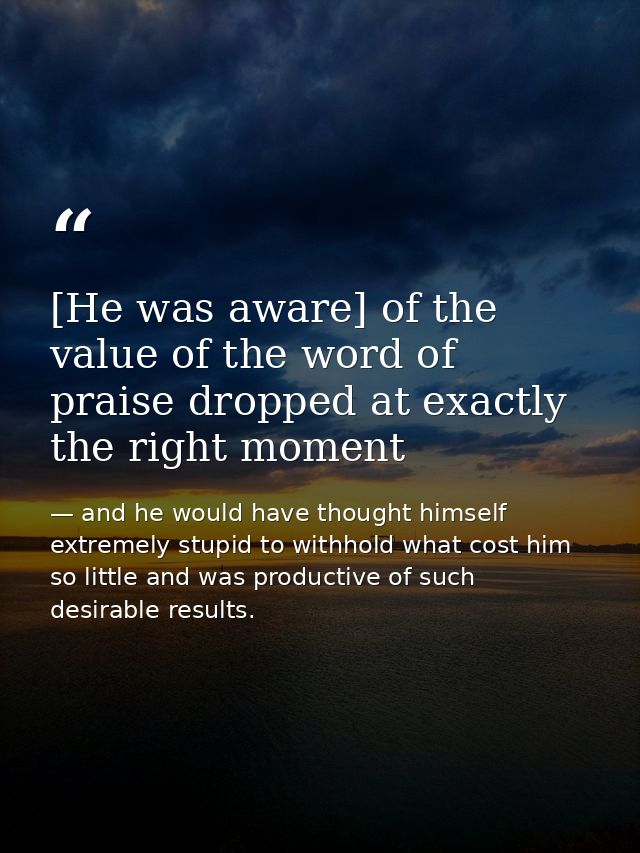 [He was aware] of the value of the word of praise dropped at exactly the right moment — and he would have thought himself extremely stupid to withhold what cost him so little and was productive of such desirable results.