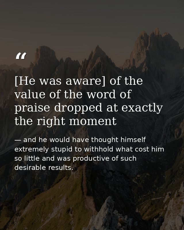 [He was aware] of the value of the word of praise dropped at exactly the right moment — and he would have thought himself extremely stupid to withhold what cost him so little and was productive of such desirable results.