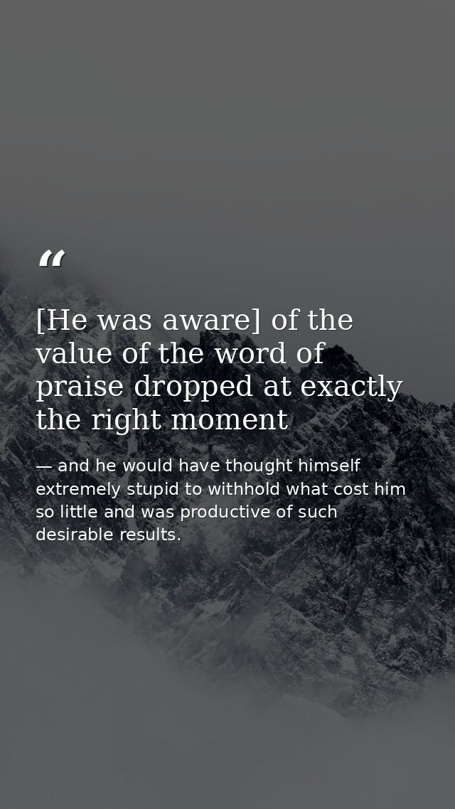 [He was aware] of the value of the word of praise dropped at exactly the right moment — and he would have thought himself extremely stupid to withhold what cost him so little and was productive of such desirable results.