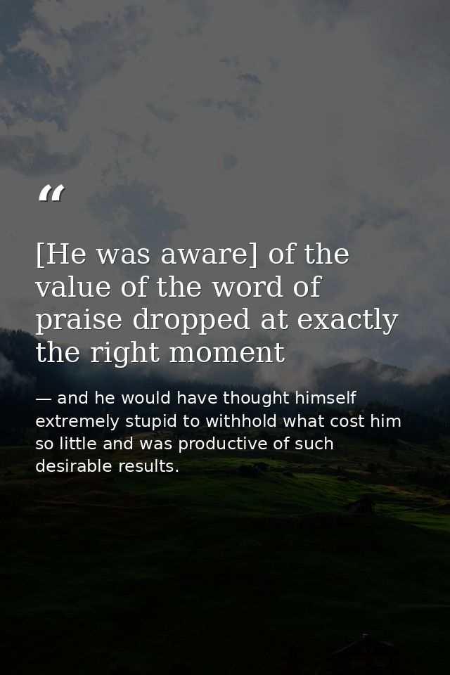 [He was aware] of the value of the word of praise dropped at exactly the right moment — and he would have thought himself extremely stupid to withhold what cost him so little and was productive of such desirable results.