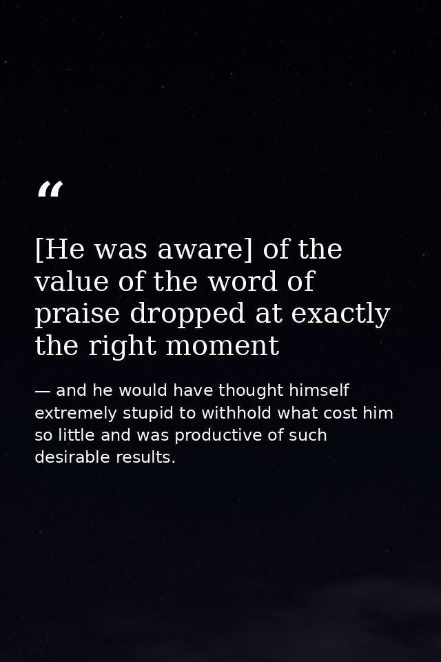 [He was aware] of the value of the word of praise dropped at exactly the right moment — and he would have thought himself extremely stupid to withhold what cost him so little and was productive of such desirable results.