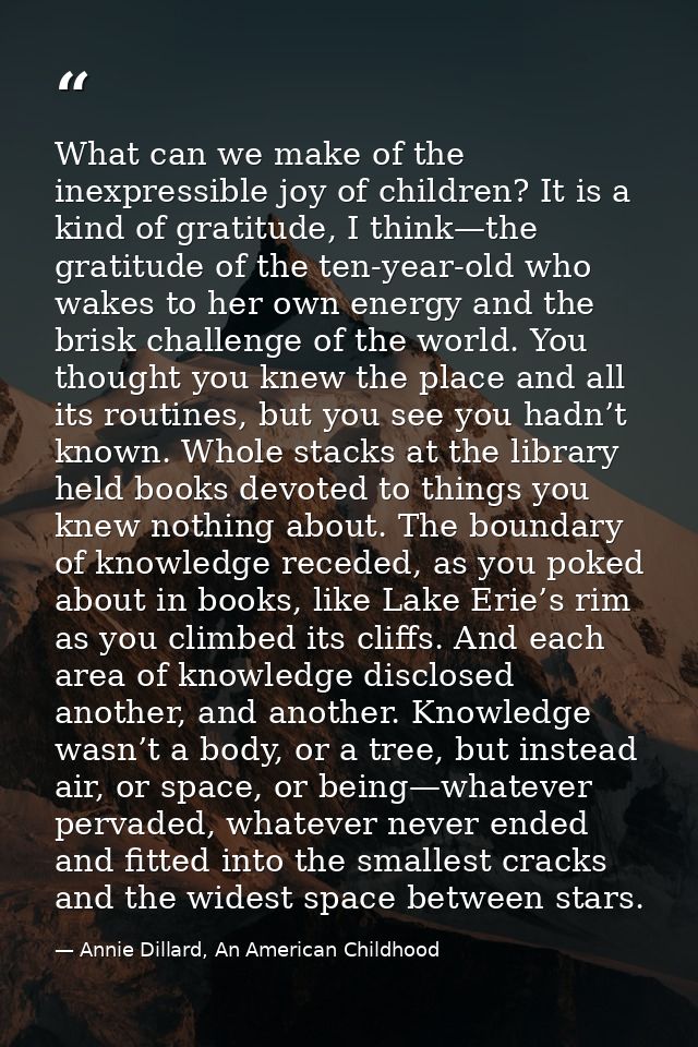 What can we make of the inexpressible joy of children? It is a kind of gratitude, I think—the gratitude of the ten-year- — Annie Dillard, An American Childhood