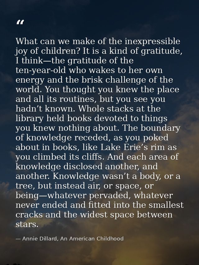What can we make of the inexpressible joy of children? It is a kind of gratitude, I think—the gratitude of the ten-year- — Annie Dillard, An American Childhood