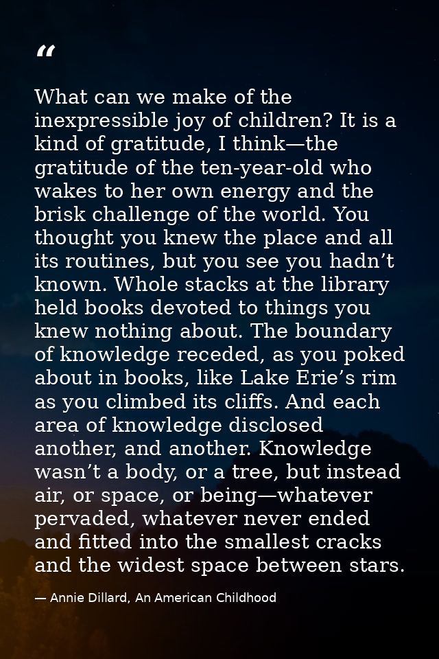 What can we make of the inexpressible joy of children? It is a kind of gratitude, I think—the gratitude of the ten-year- — Annie Dillard, An American Childhood