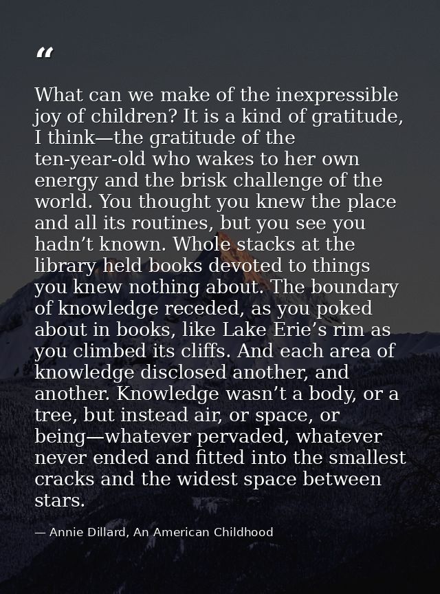 What can we make of the inexpressible joy of children? It is a kind of gratitude, I think—the gratitude of the ten-year- — Annie Dillard, An American Childhood