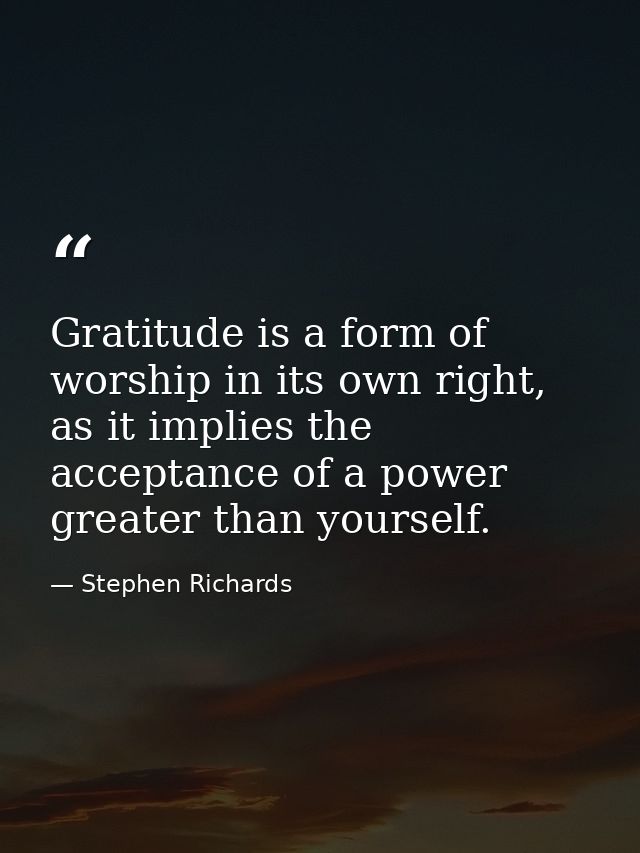 Gratitude is a form of worship in its own right, as it implies the acceptance of a power greater than yourself. — Stephen Richards