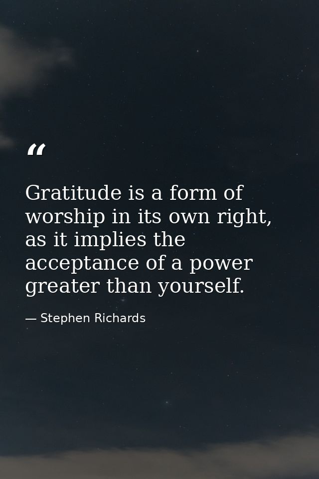 Gratitude is a form of worship in its own right, as it implies the acceptance of a power greater than yourself. — Stephen Richards