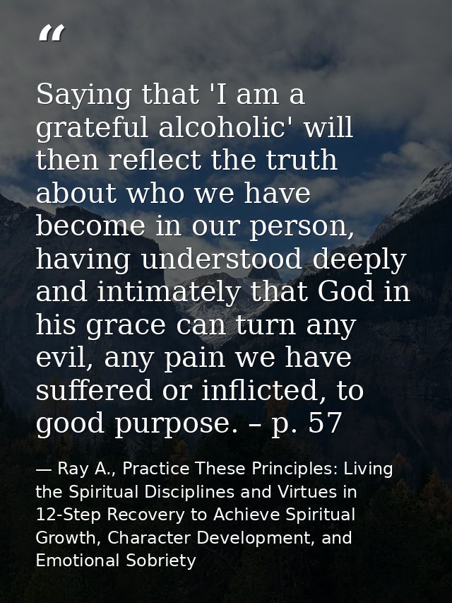 Saying that 'I am a grateful alcoholic' will then reflect the truth about who we have become in our person, having under — Ray A., Practice These Principles: Living the Spiritual Disciplines and Virtues in 12-Step Recovery to Achieve Spiritual Growth, Character Development, and Emotional Sobriety