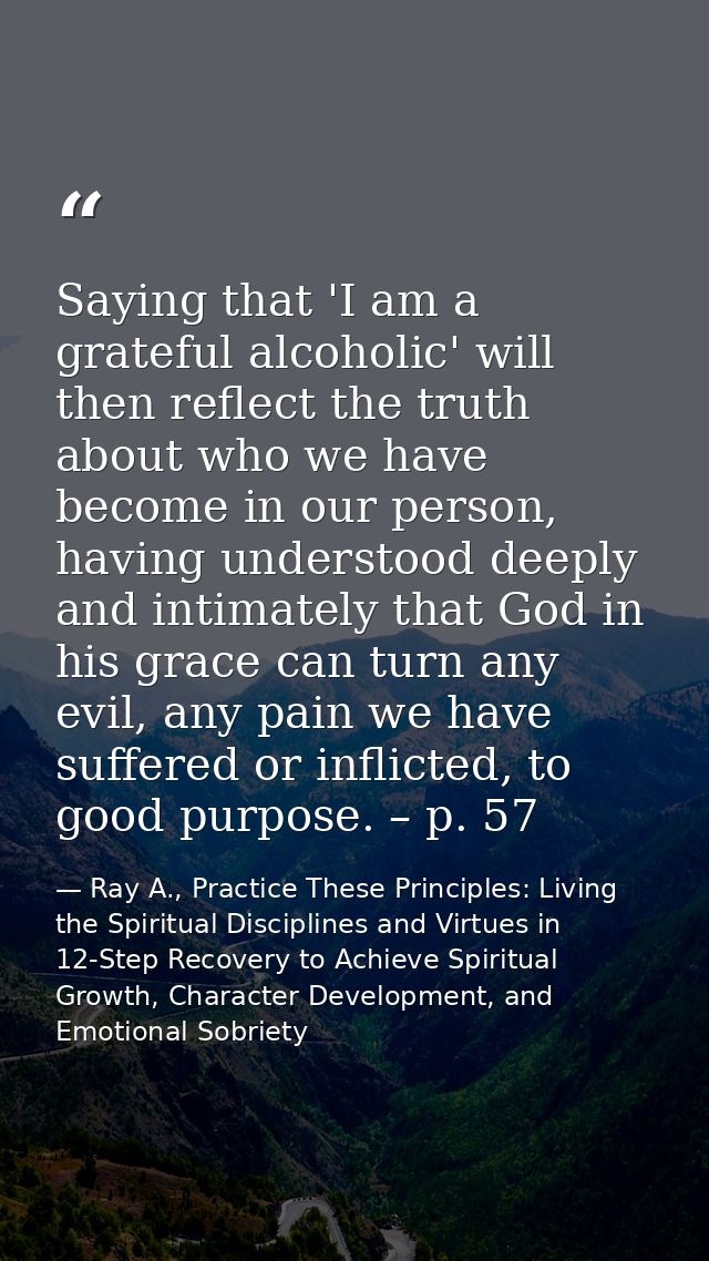 Saying that 'I am a grateful alcoholic' will then reflect the truth about who we have become in our person, having under — Ray A., Practice These Principles: Living the Spiritual Disciplines and Virtues in 12-Step Recovery to Achieve Spiritual Growth, Character Development, and Emotional Sobriety