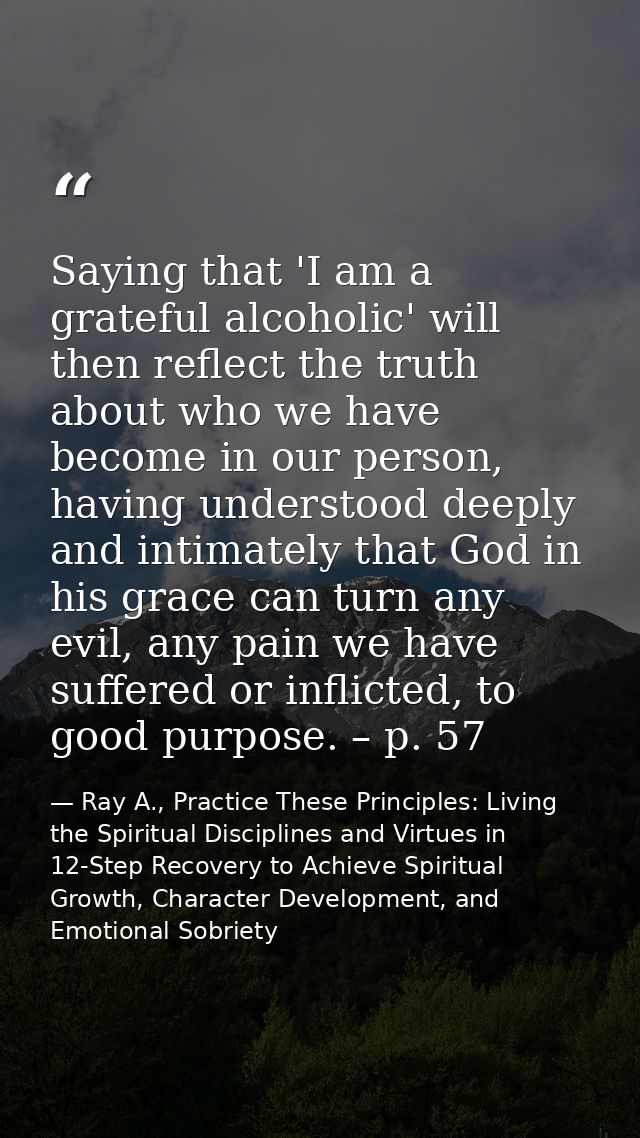 Saying that 'I am a grateful alcoholic' will then reflect the truth about who we have become in our person, having under — Ray A., Practice These Principles: Living the Spiritual Disciplines and Virtues in 12-Step Recovery to Achieve Spiritual Growth, Character Development, and Emotional Sobriety