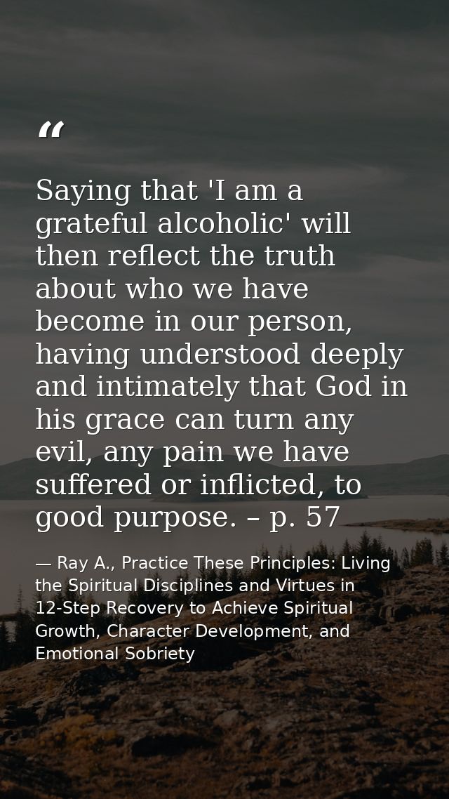 Saying that 'I am a grateful alcoholic' will then reflect the truth about who we have become in our person, having under — Ray A., Practice These Principles: Living the Spiritual Disciplines and Virtues in 12-Step Recovery to Achieve Spiritual Growth, Character Development, and Emotional Sobriety