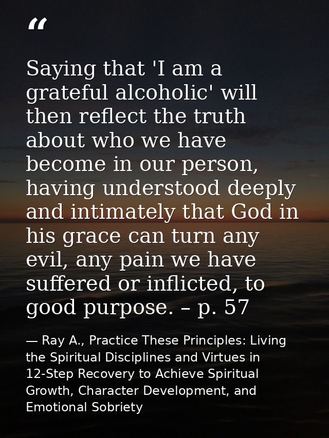 Saying that 'I am a grateful alcoholic' will then reflect the truth about who we have become in our person, having under — Ray A., Practice These Principles: Living the Spiritual Disciplines and Virtues in 12-Step Recovery to Achieve Spiritual Growth, Character Development, and Emotional Sobriety
