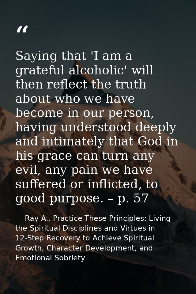 Saying that 'I am a grateful alcoholic' will then reflect the truth about who we have become in our person, having under — Ray A., Practice These Principles: Living the Spiritual Disciplines and Virtues in 12-Step Recovery to Achieve Spiritual Growth, Character Development, and Emotional Sobriety