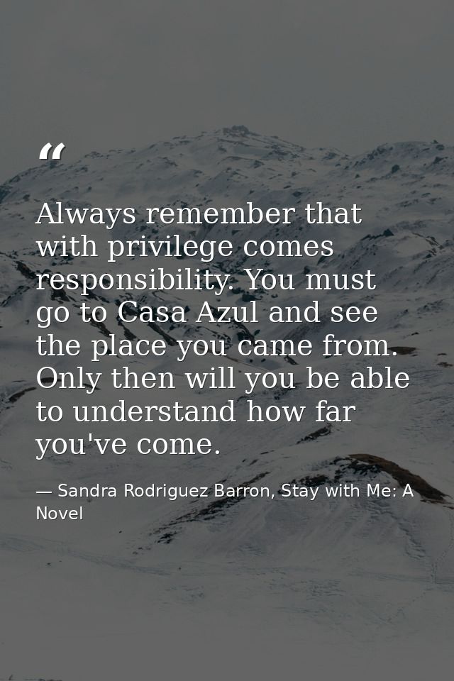 Always remember that with privilege comes responsibility. You must go to Casa Azul and see the place you came from. Only — Sandra Rodriguez Barron, Stay with Me: A Novel