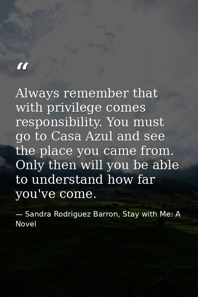 Always remember that with privilege comes responsibility. You must go to Casa Azul and see the place you came from. Only — Sandra Rodriguez Barron, Stay with Me: A Novel