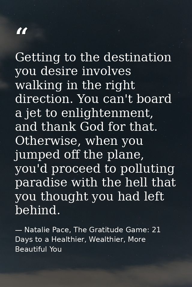 Getting to the destination you desire involves walking in the right direction. You can't board a jet to enlightenment, a — Natalie Pace, The Gratitude Game: 21 Days to a Healthier, Wealthier, More Beautiful You