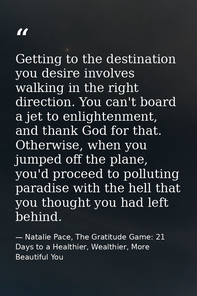 Getting to the destination you desire involves walking in the right direction. You can't board a jet to enlightenment, a — Natalie Pace, The Gratitude Game: 21 Days to a Healthier, Wealthier, More Beautiful You