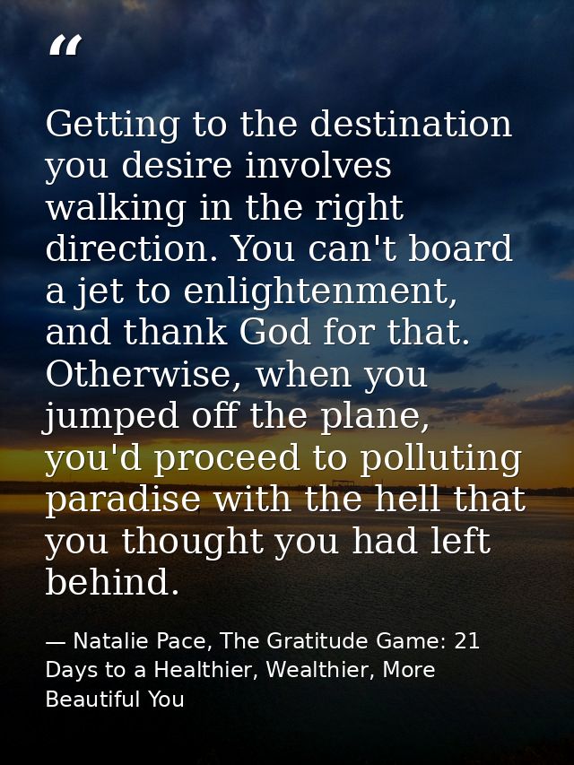 Getting to the destination you desire involves walking in the right direction. You can't board a jet to enlightenment, a — Natalie Pace, The Gratitude Game: 21 Days to a Healthier, Wealthier, More Beautiful You
