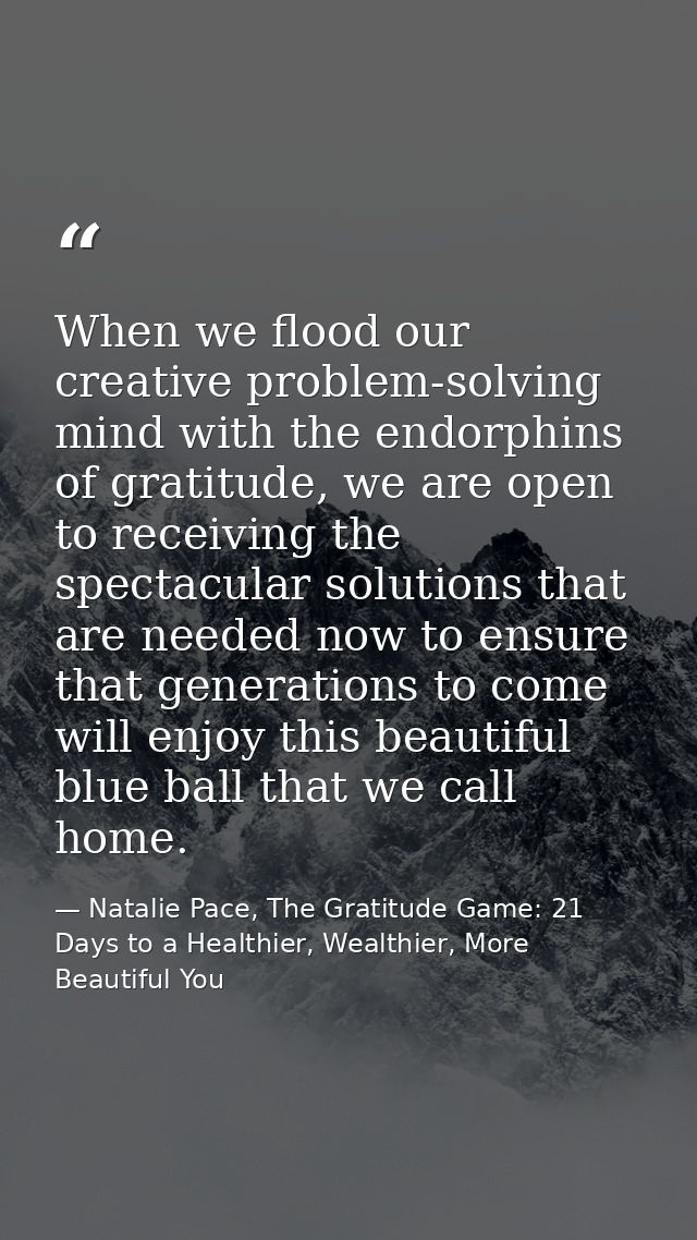When we flood our creative problem-solving mind with the endorphins of gratitude, we are open to receiving the spectacul — Natalie Pace, The Gratitude Game: 21 Days to a Healthier, Wealthier, More Beautiful You