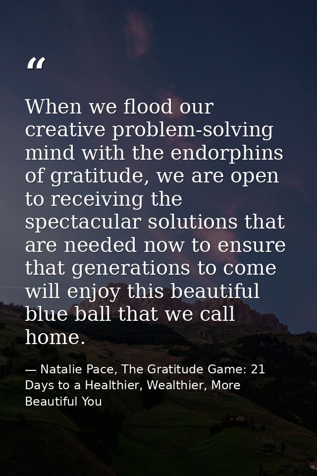 When we flood our creative problem-solving mind with the endorphins of gratitude, we are open to receiving the spectacul — Natalie Pace, The Gratitude Game: 21 Days to a Healthier, Wealthier, More Beautiful You