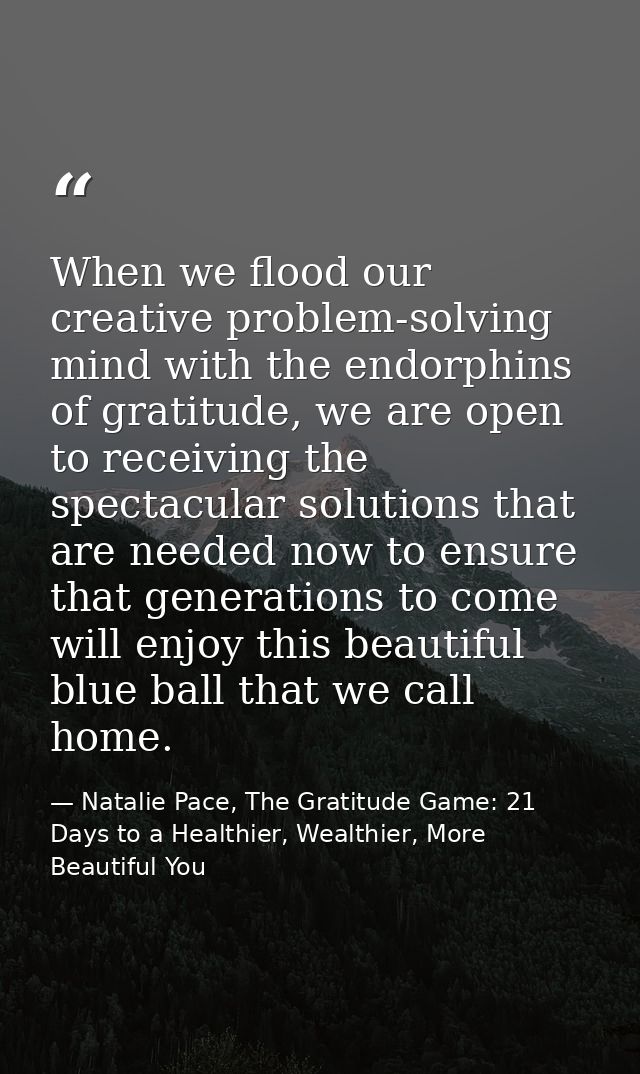 When we flood our creative problem-solving mind with the endorphins of gratitude, we are open to receiving the spectacul — Natalie Pace, The Gratitude Game: 21 Days to a Healthier, Wealthier, More Beautiful You