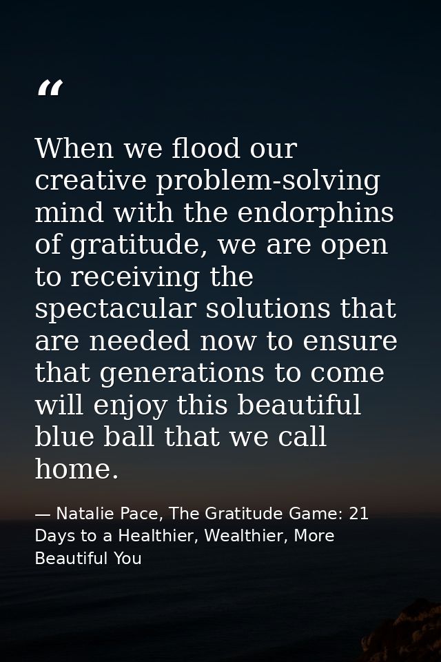 When we flood our creative problem-solving mind with the endorphins of gratitude, we are open to receiving the spectacul — Natalie Pace, The Gratitude Game: 21 Days to a Healthier, Wealthier, More Beautiful You