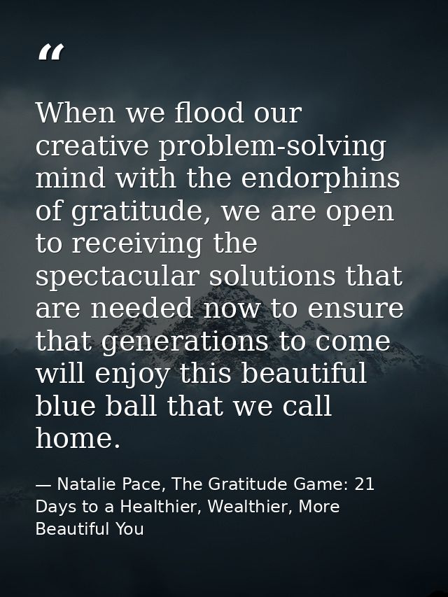 When we flood our creative problem-solving mind with the endorphins of gratitude, we are open to receiving the spectacul — Natalie Pace, The Gratitude Game: 21 Days to a Healthier, Wealthier, More Beautiful You