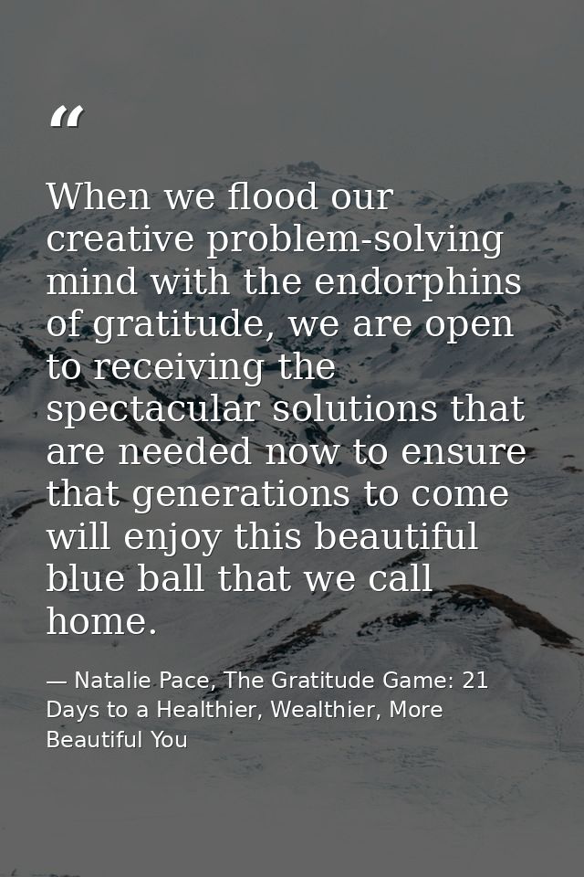 When we flood our creative problem-solving mind with the endorphins of gratitude, we are open to receiving the spectacul — Natalie Pace, The Gratitude Game: 21 Days to a Healthier, Wealthier, More Beautiful You