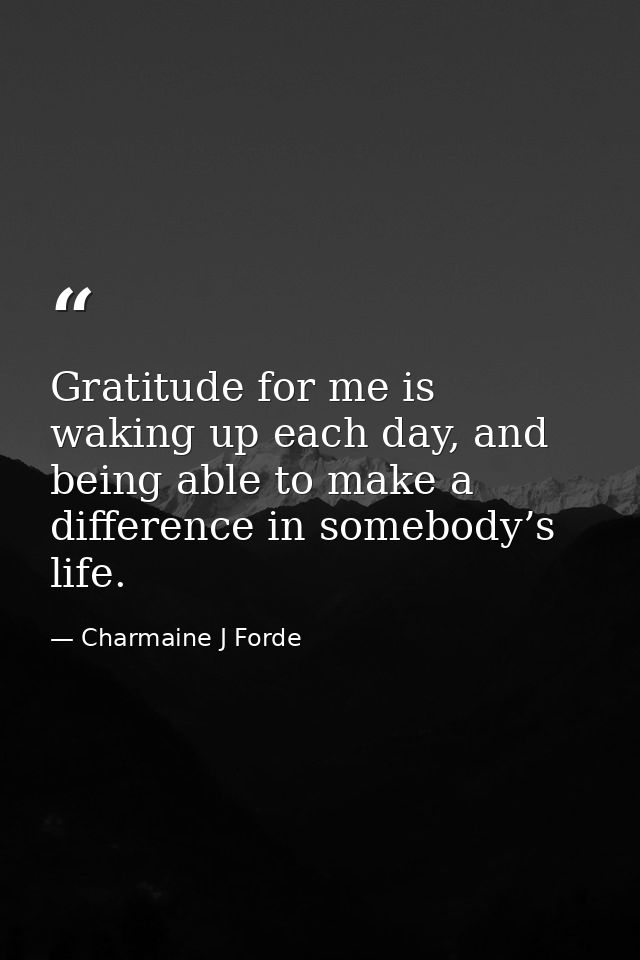 Gratitude for me is waking up each day, and being able to make a difference in somebody’s life. — Charmaine J Forde