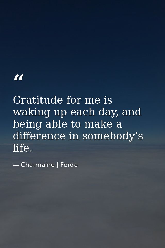 Gratitude for me is waking up each day, and being able to make a difference in somebody’s life. — Charmaine J Forde