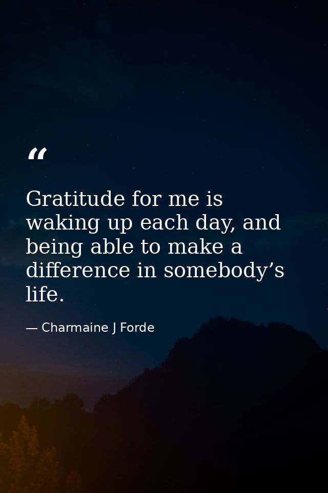 Gratitude for me is waking up each day, and being able to make a difference in somebody’s life. — Charmaine J Forde