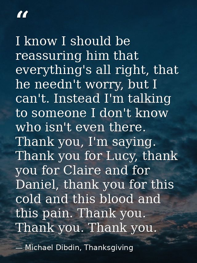 I know I should be reassuring him that everything's all right, that he needn't worry, but I can't. Instead I'm talking t — Michael Dibdin, Thanksgiving
