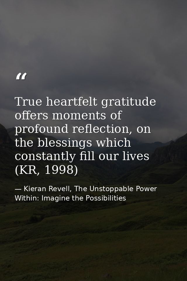 True heartfelt gratitude offers moments of profound reflection, on the blessings which constantly fill our lives (KR, 19 — Kieran Revell, The Unstoppable Power Within: Imagine the Possibilities