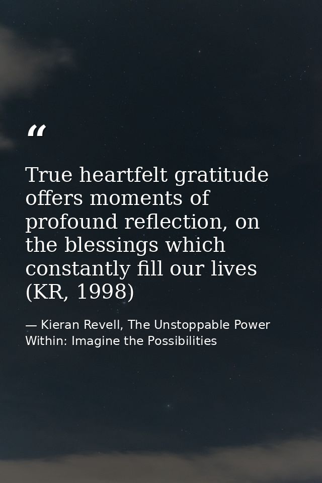 True heartfelt gratitude offers moments of profound reflection, on the blessings which constantly fill our lives (KR, 19 — Kieran Revell, The Unstoppable Power Within: Imagine the Possibilities