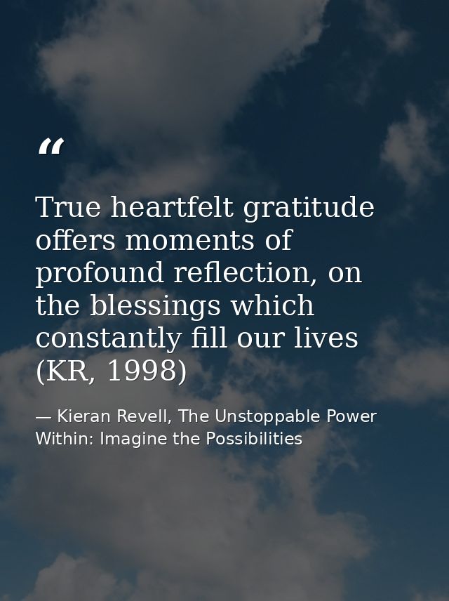 True heartfelt gratitude offers moments of profound reflection, on the blessings which constantly fill our lives (KR, 19 — Kieran Revell, The Unstoppable Power Within: Imagine the Possibilities