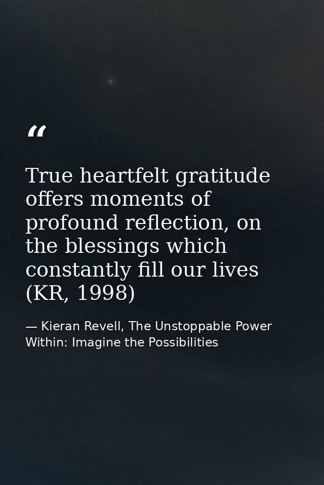 True heartfelt gratitude offers moments of profound reflection, on the blessings which constantly fill our lives (KR, 19 — Kieran Revell, The Unstoppable Power Within: Imagine the Possibilities