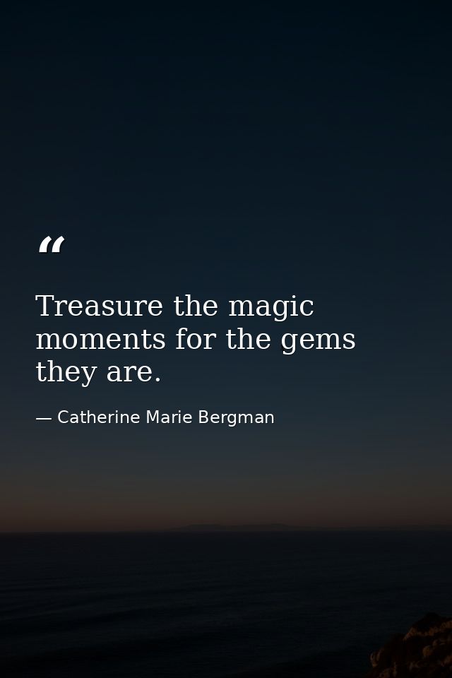 Treasure the magic moments for the gems they are. — Catherine Marie Bergman