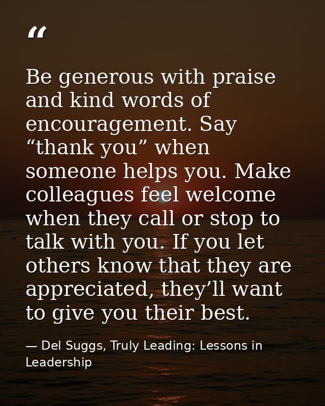 Be generous with praise and kind words of encouragement. Say “thank you” when someone helps you. Make colleagues feel we — Del Suggs, Truly Leading: Lessons in Leadership